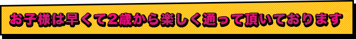 お子様は早くて2歳から楽しく通って頂いております。