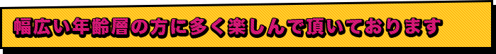 幅広い年齢層の方に多く楽しんで頂いております。